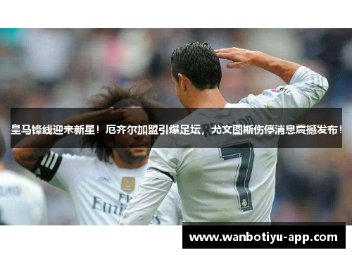 皇马锋线迎来新星！厄齐尔加盟引爆足坛，尤文图斯伤停消息震撼发布！