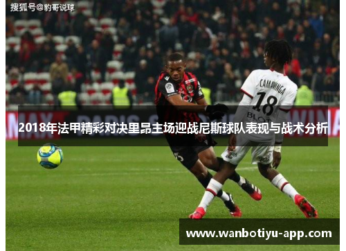 2018年法甲精彩对决里昂主场迎战尼斯球队表现与战术分析