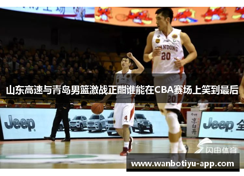 山东高速与青岛男篮激战正酣谁能在CBA赛场上笑到最后